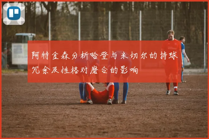 阿特金森分析哈登与米切尔的持球冗余及性格对磨合的影响