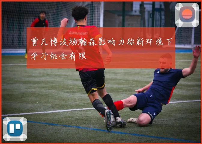 曾凡博谈杨瀚森影响力称新环境下学习机会有限