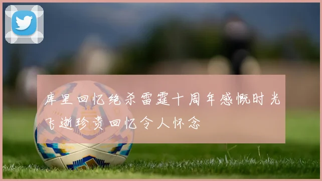 库里回忆绝杀雷霆十周年感慨时光飞逝珍贵回忆令人怀念