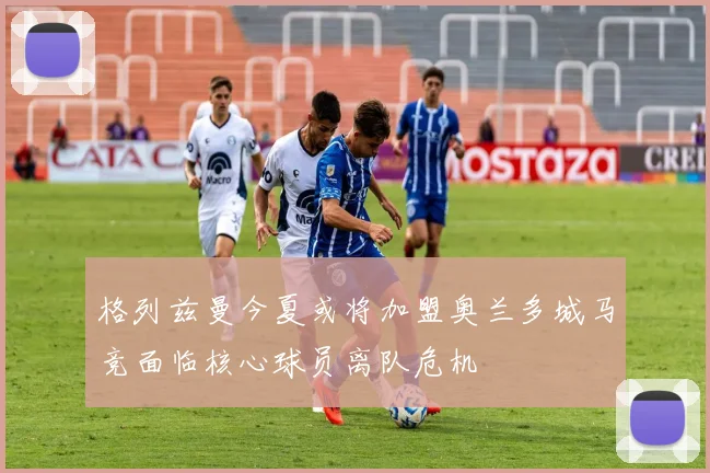 格列兹曼今夏或将加盟奥兰多城马竞面临核心球员离队危机