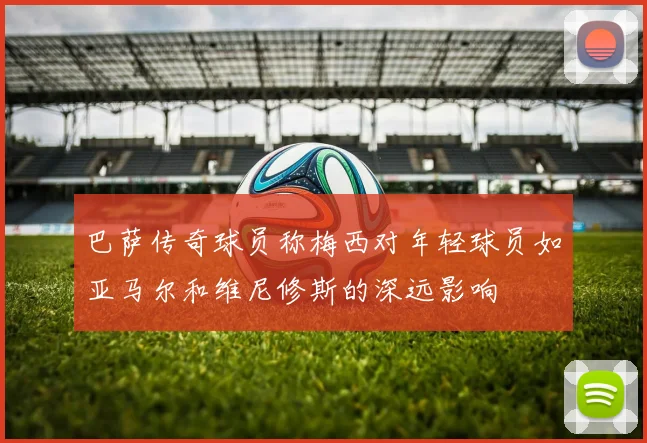 巴萨传奇球员称梅西对年轻球员如亚马尔和维尼修斯的深远影响