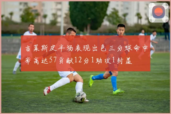 吉莱斯皮半场表现出色三分球命中率高达57贡献12分1助攻1封盖