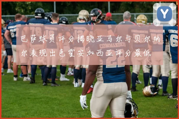 巴萨球员评分揭晓亚马尔与贝尔纳尔表现出色霍安加西亚评分最低