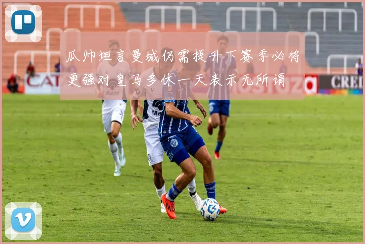 瓜帅坦言曼城仍需提升下赛季必将更强对皇马多休一天表示无所谓
