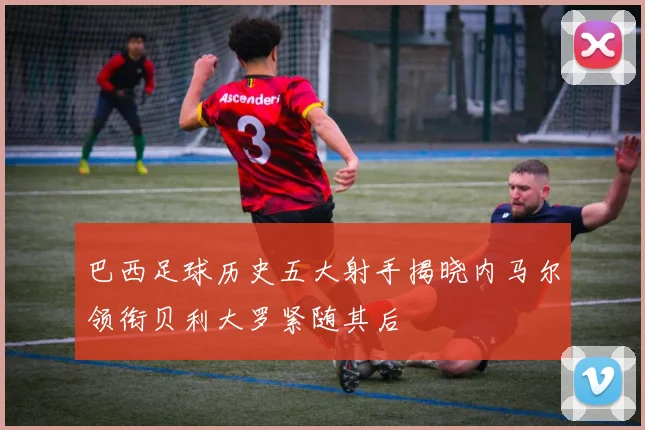 巴西足球历史五大射手揭晓内马尔领衔贝利大罗紧随其后