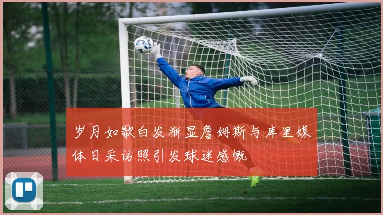 岁月如歌白发渐显詹姆斯与库里媒体日采访照引发球迷感慨