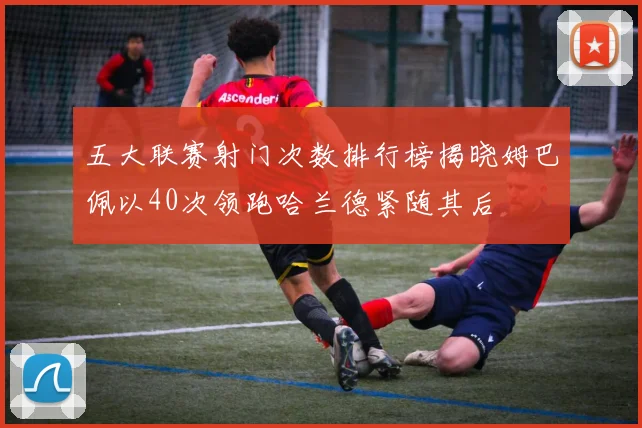 五大联赛射门次数排行榜揭晓姆巴佩以40次领跑哈兰德紧随其后