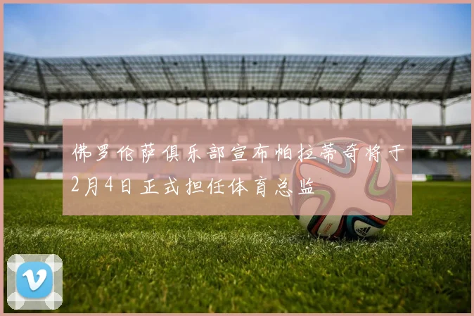 佛罗伦萨俱乐部宣布帕拉蒂奇将于2月4日正式担任体育总监