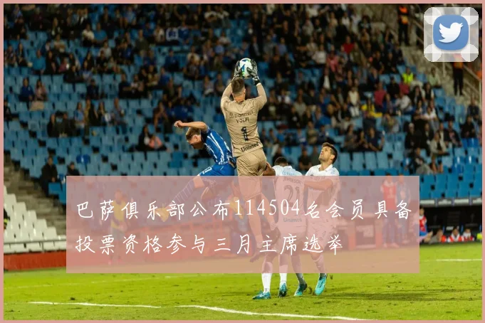 巴萨俱乐部公布114504名会员具备投票资格参与三月主席选举