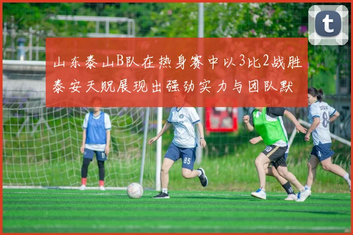 山东泰山B队在热身赛中以3比2战胜泰安天贶展现出强劲实力与团队默契