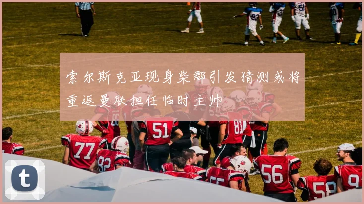 索尔斯克亚现身柴郡引发猜测或将重返曼联担任临时主帅