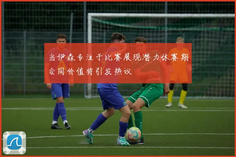 当伊森专注于比赛展现潜力休赛期合同价值将引发热议