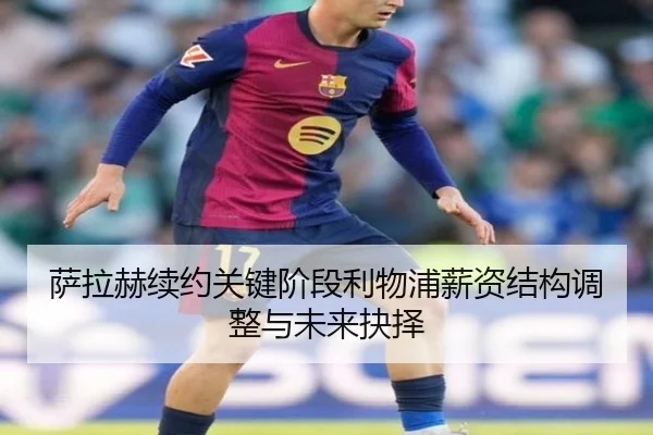 萨拉赫续约关键阶段利物浦薪资结构调整与未来抉择